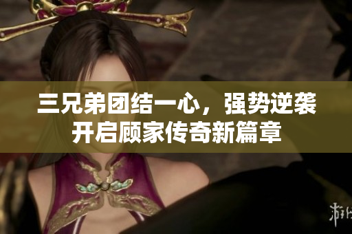 三兄弟团结一心，强势逆袭开启顾家传奇新篇章