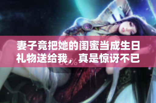 妻子竟把她的闺蜜当成生日礼物送给我，真是惊讶不已