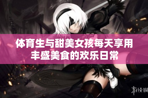 体育生与甜美女孩每天享用丰盛美食的欢乐日常