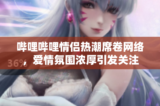 哔哩哔哩情侣热潮席卷网络，爱情氛围浓厚引发关注