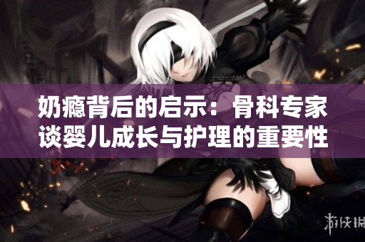 奶瘾背后的启示：骨科专家谈婴儿成长与护理的重要性