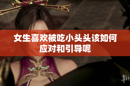 女生喜欢被吃小头头该如何应对和引导呢
