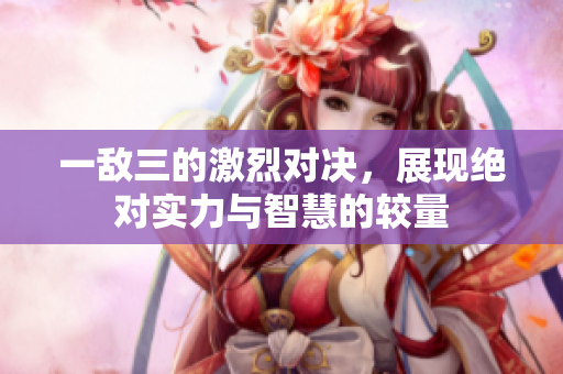 一敌三的激烈对决，展现绝对实力与智慧的较量