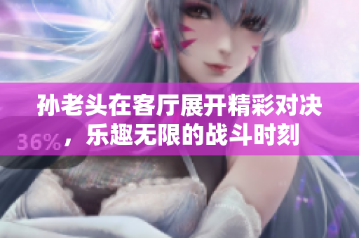 孙老头在客厅展开精彩对决，乐趣无限的战斗时刻