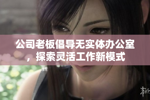 公司老板倡导无实体办公室，探索灵活工作新模式