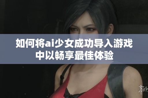 如何将ai少女成功导入游戏中以畅享最佳体验