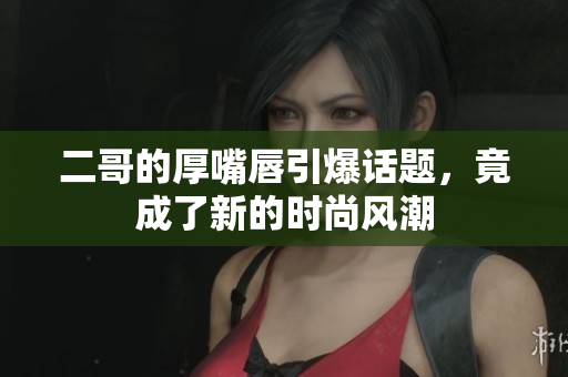 二哥的厚嘴唇引爆话题，竟成了新的时尚风潮