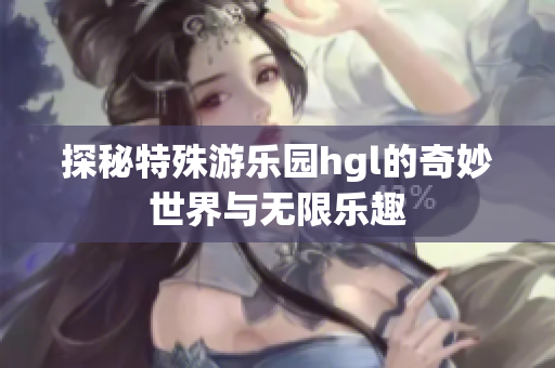 探秘特殊游乐园hgl的奇妙世界与无限乐趣