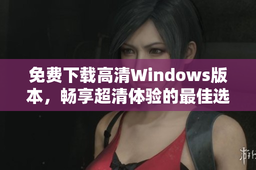 免费下载高清Windows版本，畅享超清体验的最佳选择