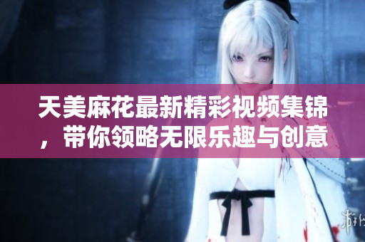 天美麻花最新精彩视频集锦，带你领略无限乐趣与创意
