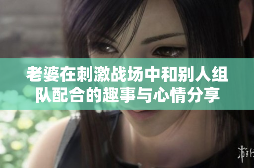 老婆在刺激战场中和别人组队配合的趣事与心情分享