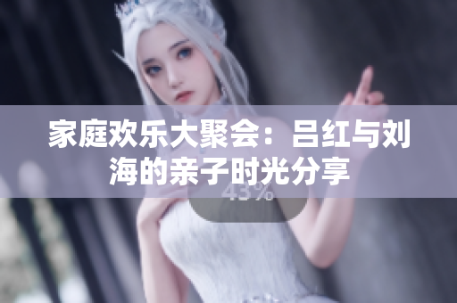 家庭欢乐大聚会：吕红与刘海的亲子时光分享