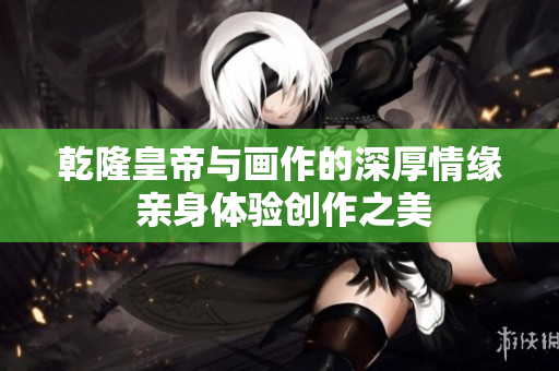 乾隆皇帝与画作的深厚情缘 亲身体验创作之美