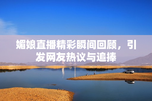 媚娘直播精彩瞬间回顾，引发网友热议与追捧