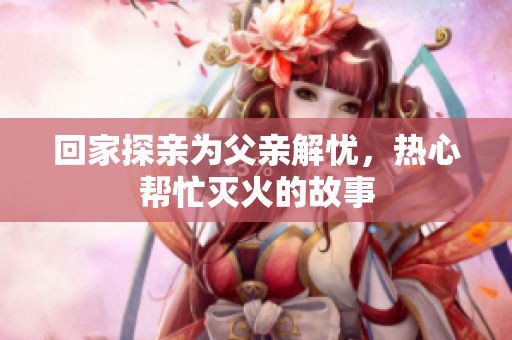 回家探亲为父亲解忧，热心帮忙灭火的故事