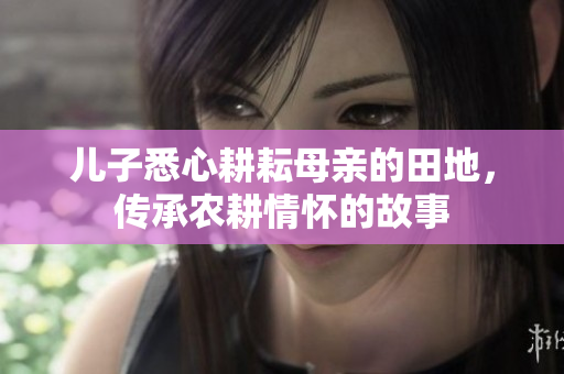 儿子悉心耕耘母亲的田地，传承农耕情怀的故事