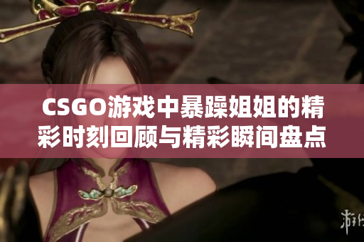 CSGO游戏中暴躁姐姐的精彩时刻回顾与精彩瞬间盘点