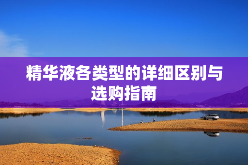 精华液各类型的详细区别与选购指南