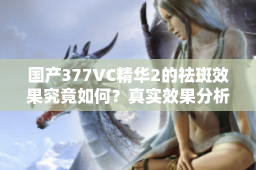 国产377VC精华2的祛斑效果究竟如何？真实效果分析与评测