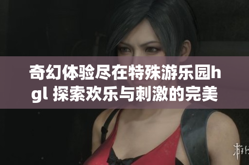 奇幻体验尽在特殊游乐园hgl 探索欢乐与刺激的完美结合