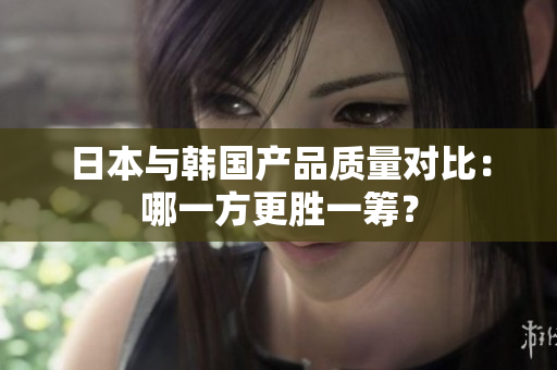 日本与韩国产品质量对比：哪一方更胜一筹？