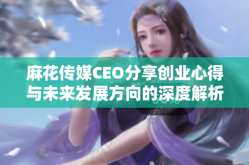 麻花传媒CEO分享创业心得与未来发展方向的深度解析