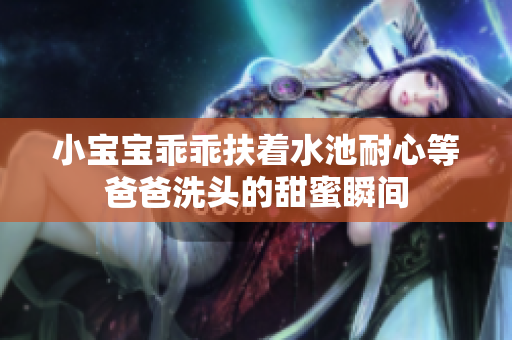小宝宝乖乖扶着水池耐心等爸爸洗头的甜蜜瞬间