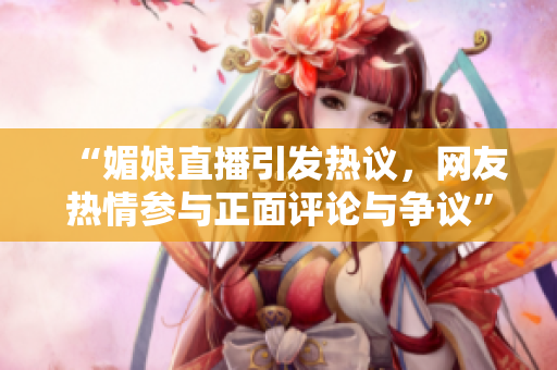 “媚娘直播引发热议，网友热情参与正面评论与争议”