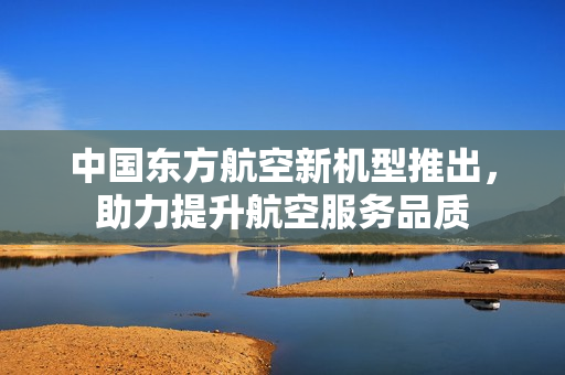中国东方航空新机型推出，助力提升航空服务品质
