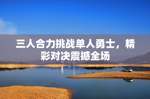 三人合力挑战单人勇士，精彩对决震撼全场