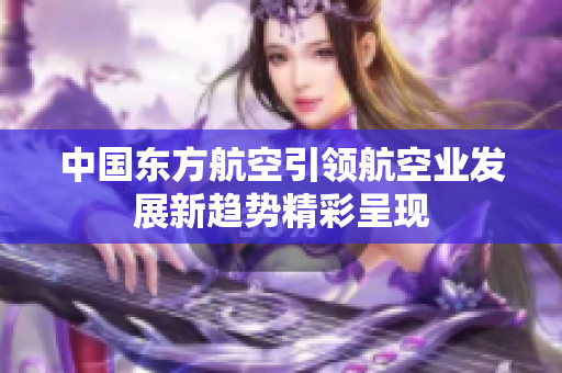 中国东方航空引领航空业发展新趋势精彩呈现