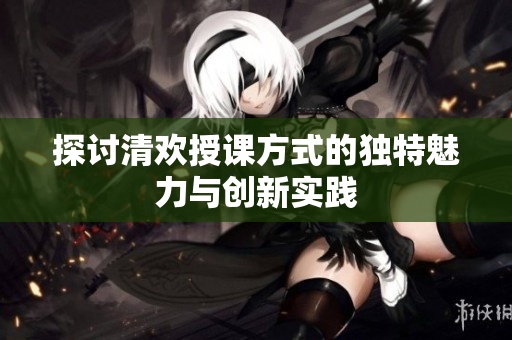 探讨清欢授课方式的独特魅力与创新实践