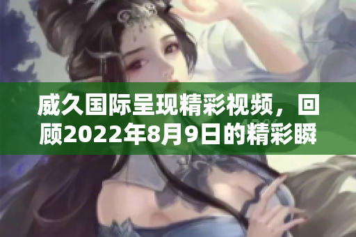 威久国际呈现精彩视频，回顾2022年8月9日的精彩瞬间