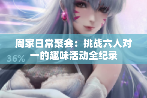 周家日常聚会：挑战六人对一的趣味活动全纪录