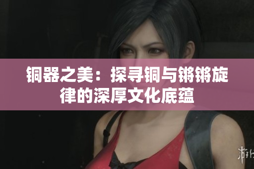 铜器之美：探寻铜与锵锵旋律的深厚文化底蕴
