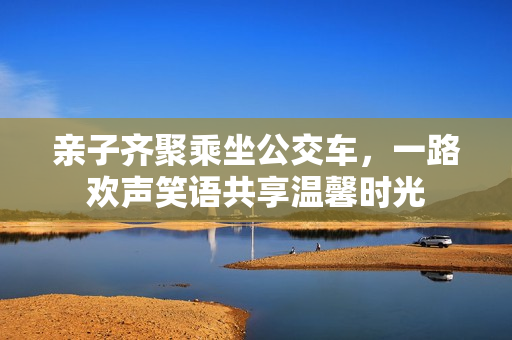 亲子齐聚乘坐公交车，一路欢声笑语共享温馨时光