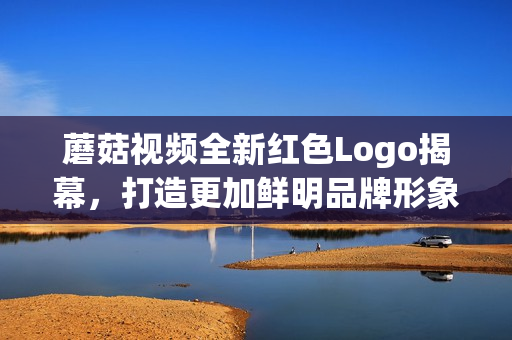蘑菇视频全新红色Logo揭幕，打造更加鲜明品牌形象