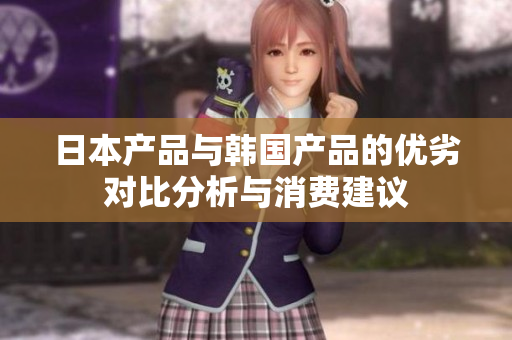 日本产品与韩国产品的优劣对比分析与消费建议