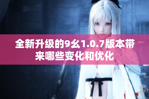 全新升级的9幺1.0.7版本带来哪些变化和优化