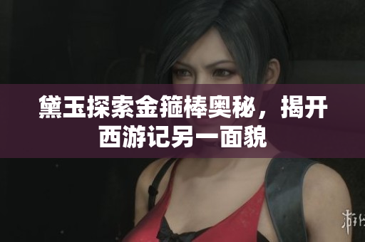 黛玉探索金箍棒奥秘，揭开西游记另一面貌
