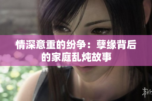 情深意重的纷争：孽缘背后的家庭乱炖故事