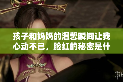 孩子和妈妈的温馨瞬间让我心动不已，脸红的秘密是什么