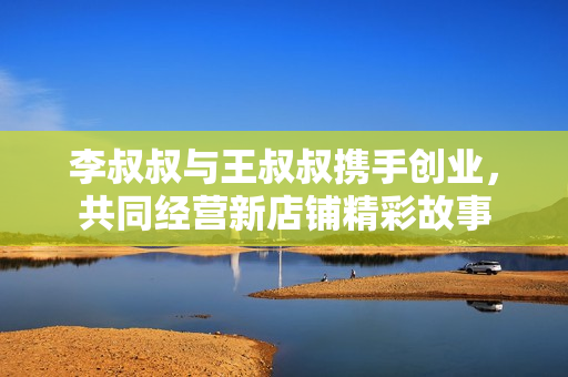 李叔叔与王叔叔携手创业，共同经营新店铺精彩故事