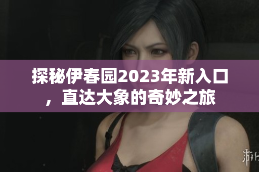 探秘伊春园2023年新入口，直达大象的奇妙之旅