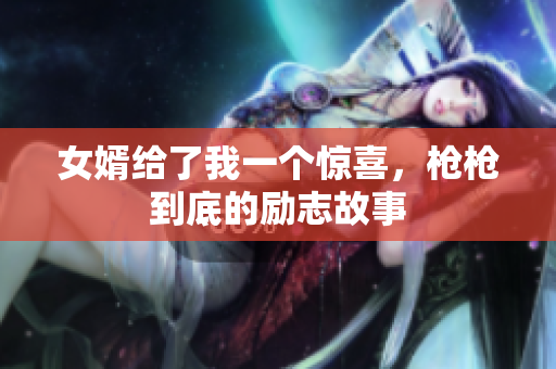 女婿给了我一个惊喜，枪枪到底的励志故事