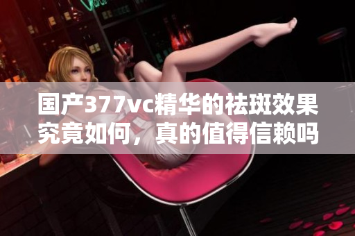 国产377vc精华的祛斑效果究竟如何，真的值得信赖吗