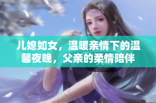 儿媳如女，温暖亲情下的温馨夜晚，父亲的柔情陪伴