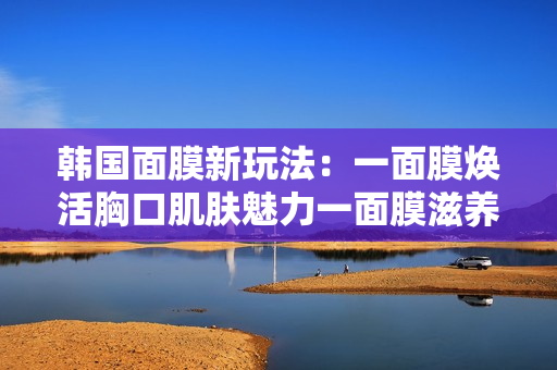 韩国面膜新玩法：一面膜焕活胸口肌肤魅力一面膜滋养颈部美丽