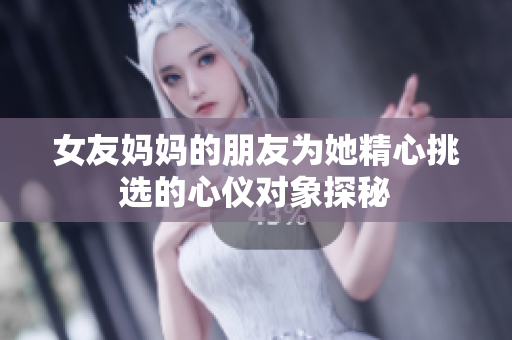 女友妈妈的朋友为她精心挑选的心仪对象探秘