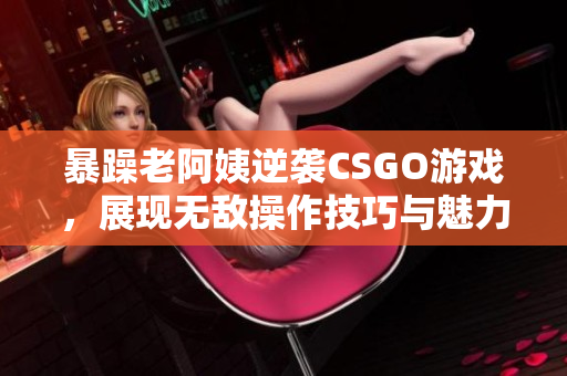 暴躁老阿姨逆袭CSGO游戏，展现无敌操作技巧与魅力